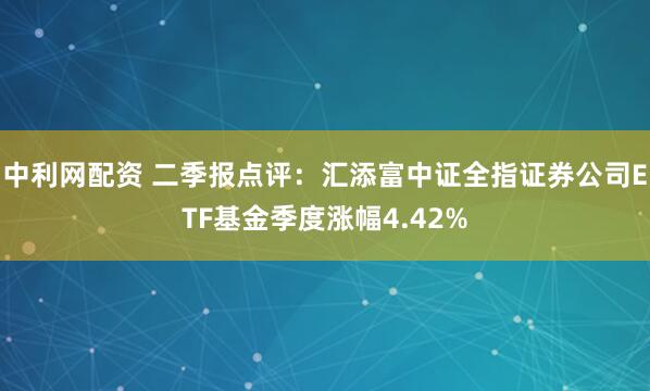 中利网配资 二季报点评：汇添富中证全指证券公司ETF基金季度涨幅4.42%
