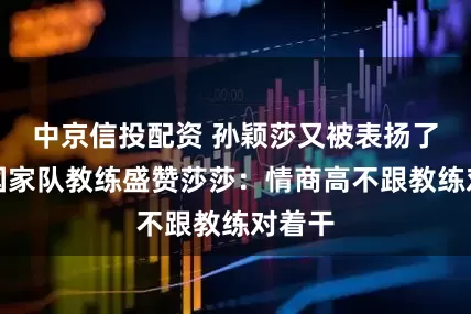 中京信投配资 孙颖莎又被表扬了！前国家队教练盛赞莎莎：情商高不跟教练对着干