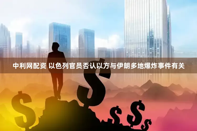 中利网配资 以色列官员否认以方与伊朗多地爆炸事件有关